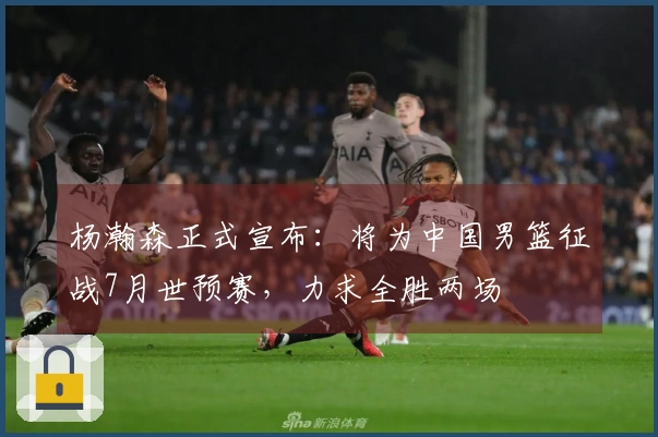 杨瀚森正式宣布：将为中国男篮征战7月世预赛，力求全胜两场